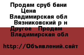 Продам сруб бани › Цена ­ 60 000 - Владимирская обл., Вязниковский р-н Другое » Продам   . Владимирская обл.